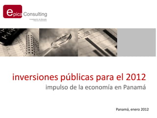 e
pica Consulting
       Investigación de Mercado
           Y ANÁLISIS FINANCIEROS




inversiones públicas para el 2012
                               impulso de la economía en Panamá


                                                     Panamá, enero 2012
 