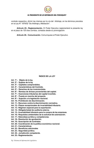 EL PRESIDENTE DE LA REPÚBLICA DEL PARAGUAY
contrato respectivo, dirimir las mismas por la vía del Arbitraje, en los términos previstos
en la Ley N° 1879/02 “De Arbitraje y Mediación”.
Artículo 25.- Reglamentación. El Poder Ejecutivo reglamentará la presente ley
en el plazo de 120 días corridos, contados desde su promulgación.
Artículo 26.- Comunicación. Comuníquese al Poder Ejecutivo.
ÍNDICE DE LA LEY
Art. 1º.- Objeto de la ley.
Art. 2º.- Sujetos de la ley
Art. 3º.- Capitales comprendidos.
Art. 4º.- Características del Contrato.
Art. 5º.- Derechos de los inversionistas.
Art. 6º.- Remesa de divisas provenientes del capital.
Art. 7º.- Exenciones tributarias del capital invertido.
Art. 8º.- Puesta en marcha del proyecto.
Art. 9º.- Sujeción a la legislación nacional.
Art. 10.- Prohibición de discriminación.
Art. 11.- Recursos contra la discriminación normativa.
Art. 12.- Plazos excepcionales de invariabilidad tributaria.
Art. 13.- Régimen especial para la exportación.
Art. 14.- Obligatoriedad de auditoría externa.
Art. 15.- Invariabilidad tributaria para la compra de las empresas.
Art. 16.- Requisitos ambientales de la solicitud de autorización.
Art. 17.- Naturaleza jurídica y competencias.
Art. 18.- Resolución de aprobación.
Art. 19.- Suscripción de Contratos
Art. 20.- Coordinación de la política económica nacional.
Art. 21.- Características
Art. 22.- Beneficios adicionales
Art. 23.- Seguridad jurídica.
Art. 24.- Jurisdicción competente.
Art. 25.- Reglamentación.
Pg / Sistema de Información Legislativa
 