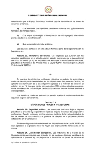 EL PRESIDENTE DE LA REPÚBLICA DEL PARAGUAY
determinadas por el Equipo Económico Nacional bajo la denominación de áreas de
desarrollo preferente.
b) Que demanden una importante cantidad de mano de obra y promuevan la
formación de mandos medios.
c) Que tengan como objeto la incorporación de valor agregado a la materia
prima a través de la industrialización.
d) Que no degraden el medio ambiente.
Los requisitos señalados en este artículo formarán parte de la reglamentación de
la presente ley.
Artículo 22.- Beneficios adicionales. Las empresas que cumplan con los
requisitos establecidos en el artículo anterior, estarán exonerados de la tasa adicional
del cinco por ciento (5 %) del Impuesto a la Renta por la distribución de utilidades,
prevista en el Numeral 2) del Artículo 20 de la Ley No
125/91, modificado por el Artículo
3º de la Ley No
2421/04.
-8-
En cuanto a los dividendos y utilidades obtenidos en carácter de accionistas o
socios de las empresas beneficiadas por las disposiciones del presente Capítulo, se
aplicará una disminución de la tasa impositiva aplicada a la remisión de utilidades al
exterior, en un 1% (uno por ciento) por cada cien (100) empleos directos generados,
hasta un máximo del cincuenta por ciento (50%) del valor total de la tasa aplicable a
dicha operación.
Los beneficios citados en este artículo estarán sujetos al mantenimiento de los
requisitos exigidos para el efecto.
CAPÍTULO V
DISPOSICIONES FINALES Y TRANSITORIAS
Artículo 23.- Seguridad jurídica. Las inversiones realizadas bajo el régimen
previsto en la presente ley no podrán ser objeto de ninguna modalidad de apropiación o
confiscación. Estarán protegidas por los principios jurídicos de la irretroactividad de la
ley, la libertad de concurrencia y la garantía del respeto de la propiedad privada
establecidos en la Constitución.
El decreto reglamentario establecerá las disposiciones de la Ley N° 60/90 que
sean aplicables a la presente ley y no hayan sido expresamente mencionadas en la
misma.
Artículo 24.- Jurisdicción competente. Los Tribunales de la Capital de la
República serán competentes para entender en las cuestiones litigiosas surgidas de la
aplicación de la presente ley, sin perjuicio de la facultad de las partes de pactar en el
Pg / Sistema de Información Legislativa
 