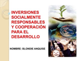 INVERSIONES
SOCIALMENTE
RESPONSABLES
Y COOPERACIÓN
PARA EL
DESARROLLO
NOMBRE: BLONDIE ANQUISE
 
