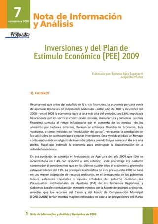  



        7 
     noviembre 2009 




                               Inversiones y del Plan de
                           Estímulo Económico (PEE) 2009
                                                                          Elaborado por: Epifanio Baca Tupayachi
                                                                                                Alejandra Muñoz
                        
                        
                        
                       1) Contexto 
                        

                       Recordemos que antes del estallido de la crisis financiera, la economía peruana venía 
                       de acumular 80 meses de crecimiento sostenido ‐ entre julio de 2001 y diciembre del 
                       2008‐ y en el 2008 la economía logra la tasa más alta del período, con 9.8%, impulsada 
                       básicamente por los sectores construcción, minería, manufactura y comercio. La crisis 
                       financiera  sumada  al  riesgo  inflacionario  por  el  aumento  de  los  precios    de  los 
                       alimentos  por  factores  externos,  llevaron  al  entonces  Ministro  de  Economía,  Luis 
                       Valdivieso, a tomar medidas de “modulación del gasto”, retrasando la aprobación de 
                       las solicitudes de calendario para ejecutar inversiones. Esta medida produjo un frenazo 
                       contraproducente en el gasto de inversión pública cuando lo que se necesitaba era una 
                       política  fiscal  que  estimule  la  economía  para  amortiguar  la  desaceleración  de  la 
                       actividad económica.  

                       En  ese  contexto,  se  aprueba  el  Presupuesto  de  Apertura  del  año  2009  que  sólo  se 
                       incrementaba  en  1.4%  con  respecto  al  año  anterior,    este  porcentaje  era  bastante 
                       conservador si consideramos que en los últimos cuatro años el crecimiento promedio 
                       estuvo alrededor del 11%. La principal característica de este presupuesto 2009 se basó 
                       en  una  menor  asignación  de  recursos  ordinarios  en  el  presupuesto  de  los  gobiernos 
                       locales,  gobiernos  regionales  y  algunas  entidades  del  gobierno  nacional.  Los 
                       Presupuestos  Institucionales  de  Apertura  (PIA)  de  los  Gobiernos  Regionales  y 
                       Gobiernos Locales contaban con menores montos por la fuente de recursos ordinarios, 
                       mientras  que  los  recursos  del  Canon  y  del  Fondo  de  Compensación  Municipal 
                       (FONCOMUN) tenían montos mayores estimados en base a las proyecciones del Marco 


                        
                   1   Nota de Información y Análisis | Noviembre de 2009
 