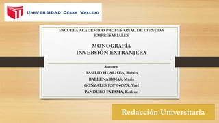 ESCUELA ACADÉMICO PROFESIONAL DE CIENCIAS
EMPRESARIALES
MONOGRAFÍA
INVERSIÓN EXTRANJERA
Autores:
BASILIO HUARHUA, Rubén
BALLENA ROJAS, María
GONZALES ESPINOZA, Yael
PANDURO FATAMA, Katleen
Redacción Universitaria
 