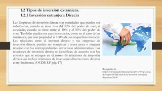1.2 Tipos de inversión extranjera.
1.2.1 Inversión extranjera Directa
Las Empresas de inversión directa son sociedades que pueden ser
subsidiarias, cuando se tiene más del 50% del poder de voto, o
asociadas, cuando se tiene entre el 10% y el 50% del poder de
voto. También pueden ser cuasi sociedades, como en el caso de las
sucursales, que son propiedad al 100% de sus respectivas matrices.
Las relaciones entre el inversor directo y sus empresas de
inversión directa pueden ser complejas y tener poca o ninguna
relación con las correspondientes estructuras administrativas. Las
relaciones de inversión directa se identifican de acuerdo con los
criterios que se recogen en el marco de relaciones de inversión
directa que incluye relaciones de inversiones directas tanto directas
como indirectas. (OCDE S.F pág. 17)
Recuperado de
http://www.ecuadortimes.net/es/2015/07/27/ecua
dor-capto-05-del-total-de-la-inversion-extranjera-
directa-en-2014/
 