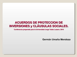 ACUERDOS DE PROTECCION DE INVERSIONES y CLÁUSULAS SOCIALES. Conferencia preparada para la Universidad Jorge Tadeo Lozano. 2010 Germán Umaña Mendoza 
