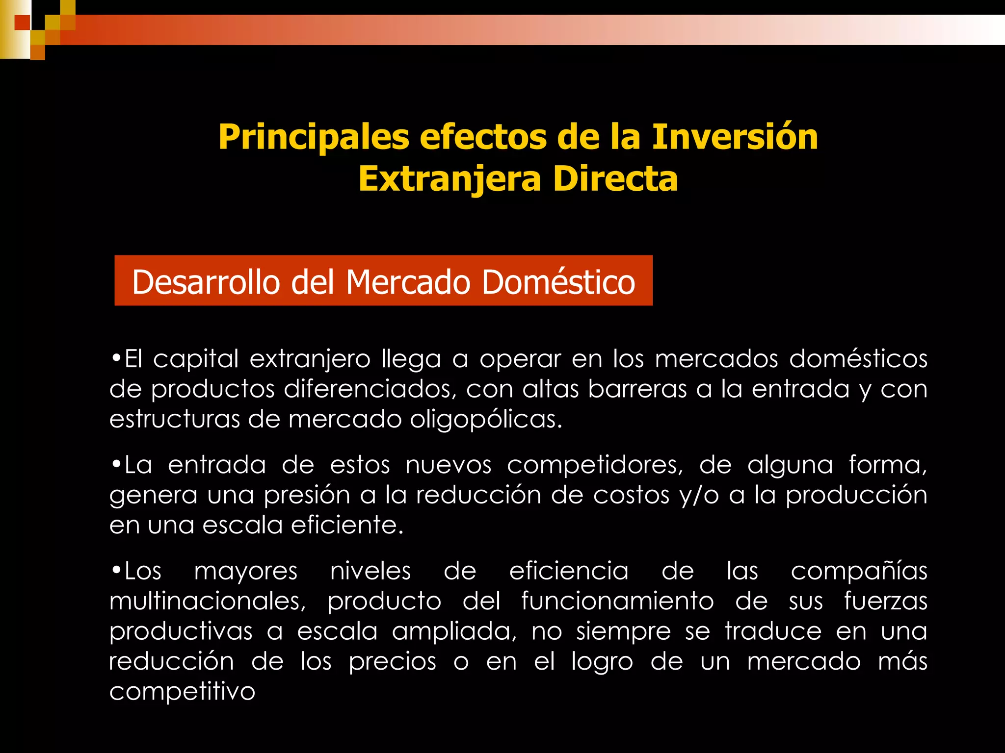 Principales efectos de la Inversión Extranjera Directa Desarrollo del Mercado Doméstico El capital extranjero llega a operar en los mercados domésticos de productos diferenciados, con altas barreras a la entrada y con estructuras de mercado oligopólicas.   La entrada de estos nuevos competidores, de alguna forma, genera una presión a la reducción de costos y/o a la producción en una escala eficiente. Los mayores niveles de eficiencia de las compañías multinacionales,   producto del funcionamiento de sus fuerzas productivas a escala ampliada, no siempre se traduce en una reducción de los precios o en el logro de un mercado más competitivo   