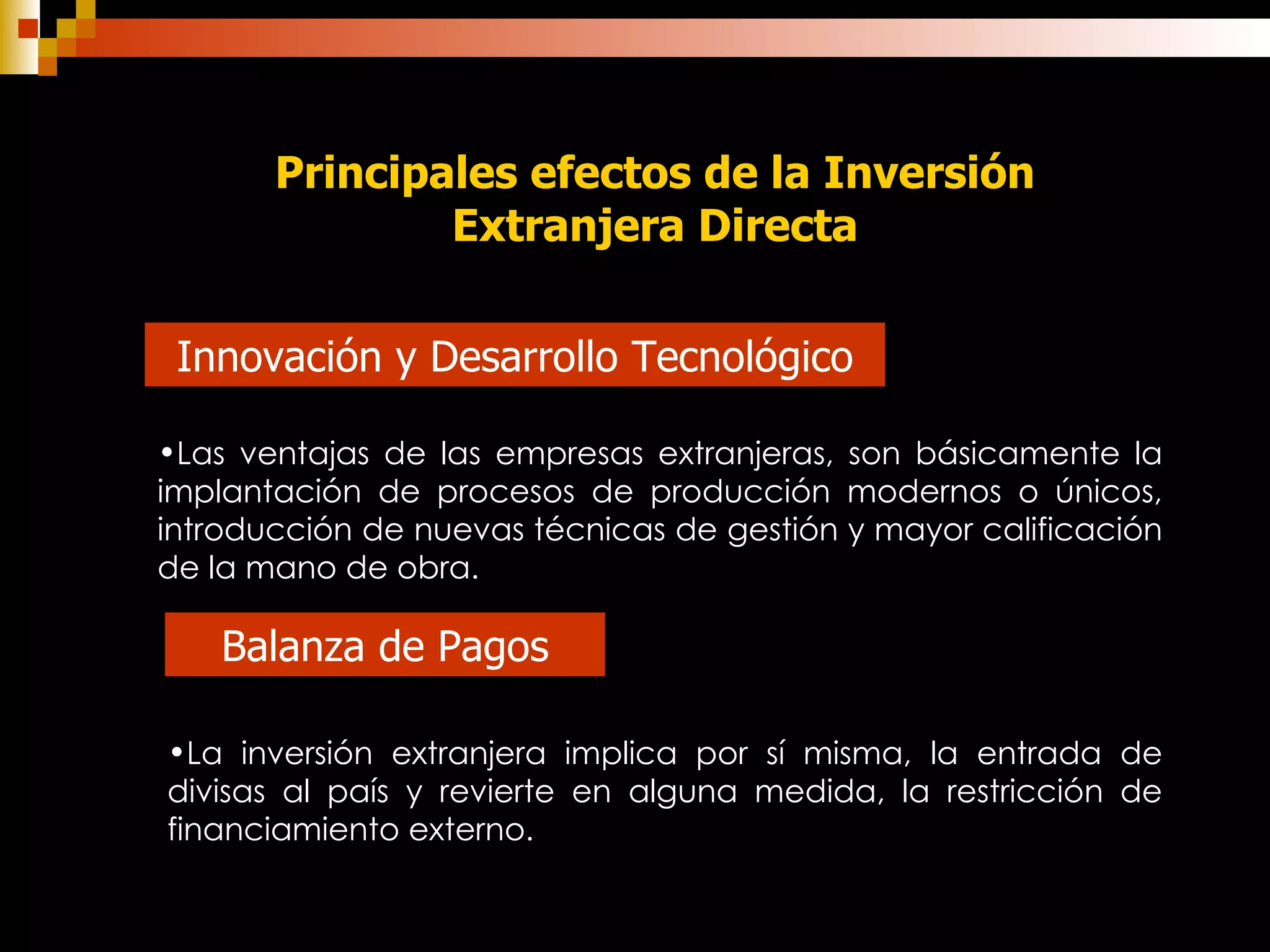 Principales efectos de la Inversión Extranjera Directa Innovación y Desarrollo Tecnológico Las ventajas de las empresas extranjeras, son básicamente la implantación de procesos de producción modernos o únicos, introducción de nuevas técnicas de gestión y mayor calificación de la mano de obra.   Balanza de Pagos La inversión extranjera implica por sí misma, la entrada de divisas al país y revierte en alguna medida, la restricción de financiamiento externo.  