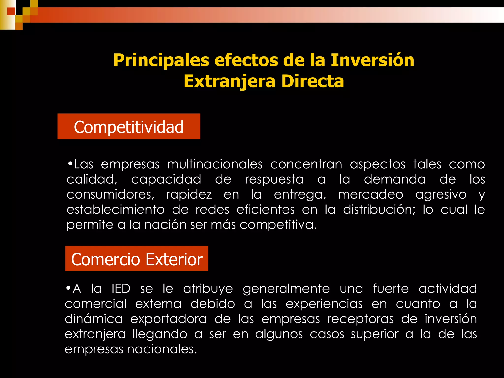 Principales efectos de la Inversión Extranjera Directa Competitividad Comercio Exterior Las empresas multinacionales concentran aspectos tales como calidad, capacidad de respuesta a la demanda de los consumidores, rapidez en la entrega, mercadeo agresivo y establecimiento de redes eficientes en la distribución; lo cual le permite a la nación ser más competitiva. A la IED se le atribuye generalmente una fuerte actividad comercial externa debido a las experiencias en cuanto a la dinámica exportadora de las empresas receptoras de inversión extranjera llegando a ser en algunos casos superior a la de las empresas nacionales.  