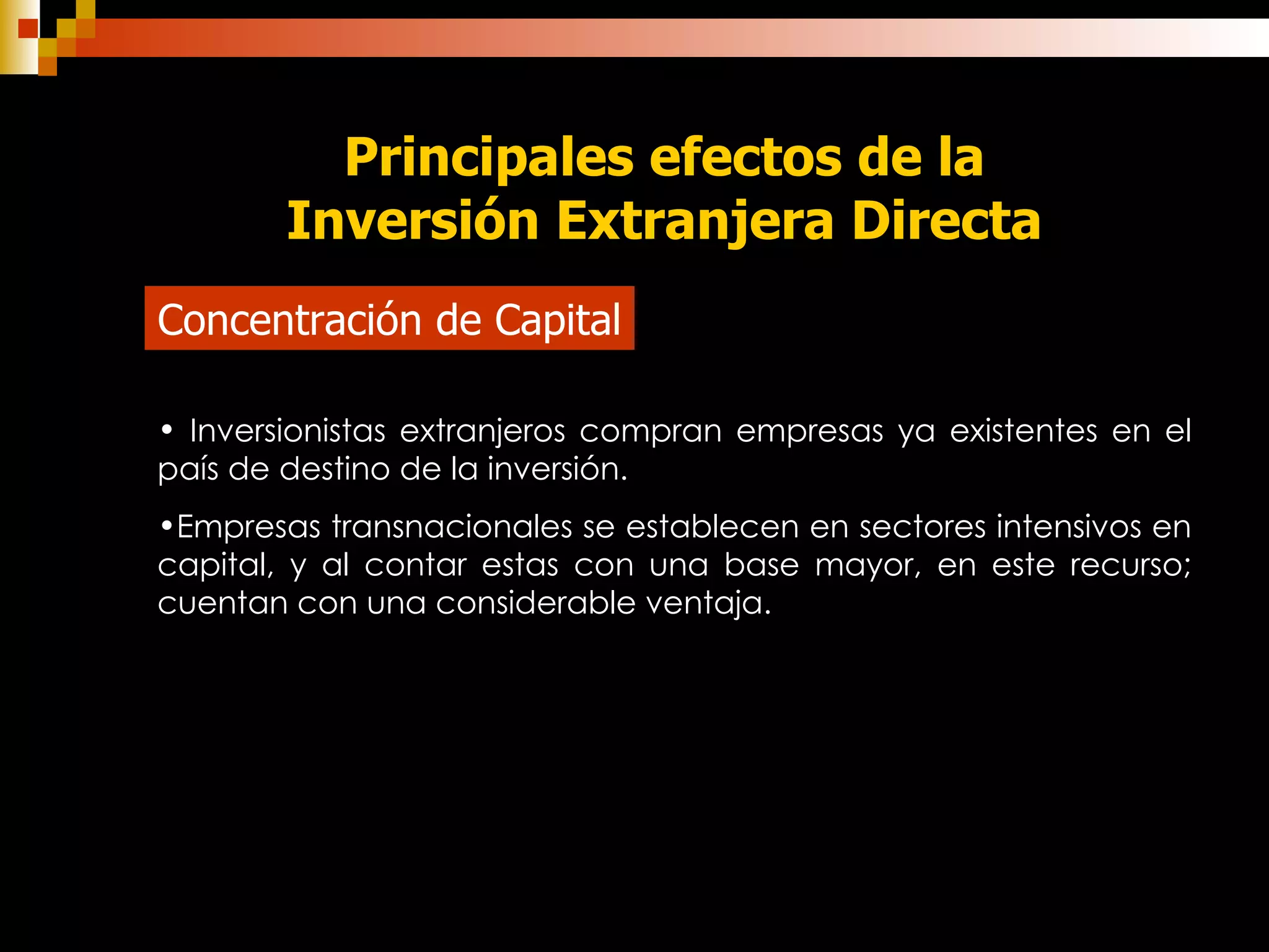 Principales efectos de la Inversión Extranjera Directa Concentración de Capital Inversionistas extranjeros compran empresas ya existentes en el país de destino de la inversión. Empresas transnacionales se establecen en sectores intensivos en capital, y al contar estas con una base mayor, en este recurso; cuentan con una considerable ventaja. 