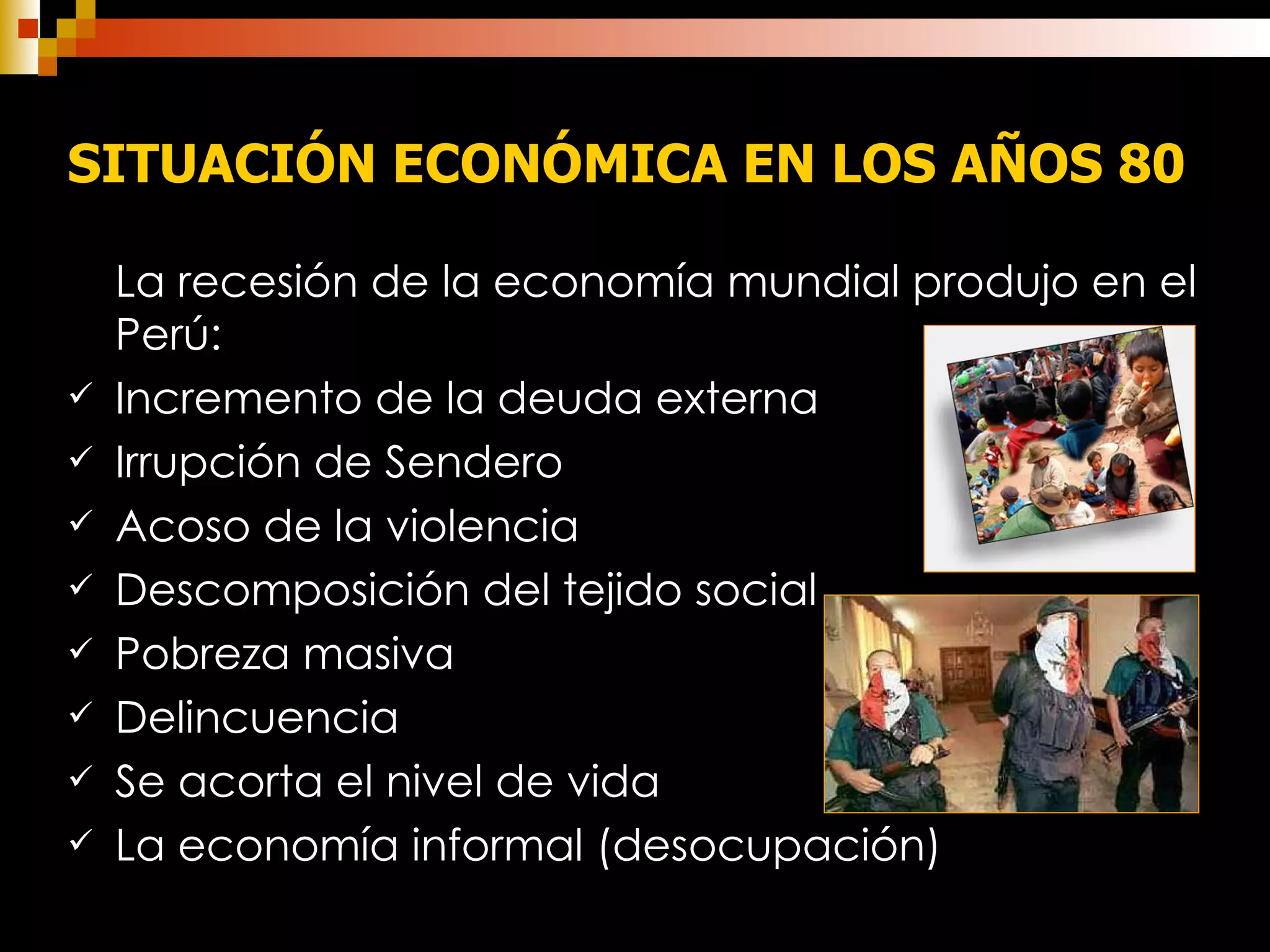 SITUACIÓN ECONÓMICA EN LOS AÑOS 80   La recesión de la economía mundial produjo en el Perú: Incremento de la deuda externa Irrupción de Sendero Acoso de la violencia Descomposición del tejido social Pobreza masiva Delincuencia Se acorta el nivel de vida La economía informal (desocupación) 