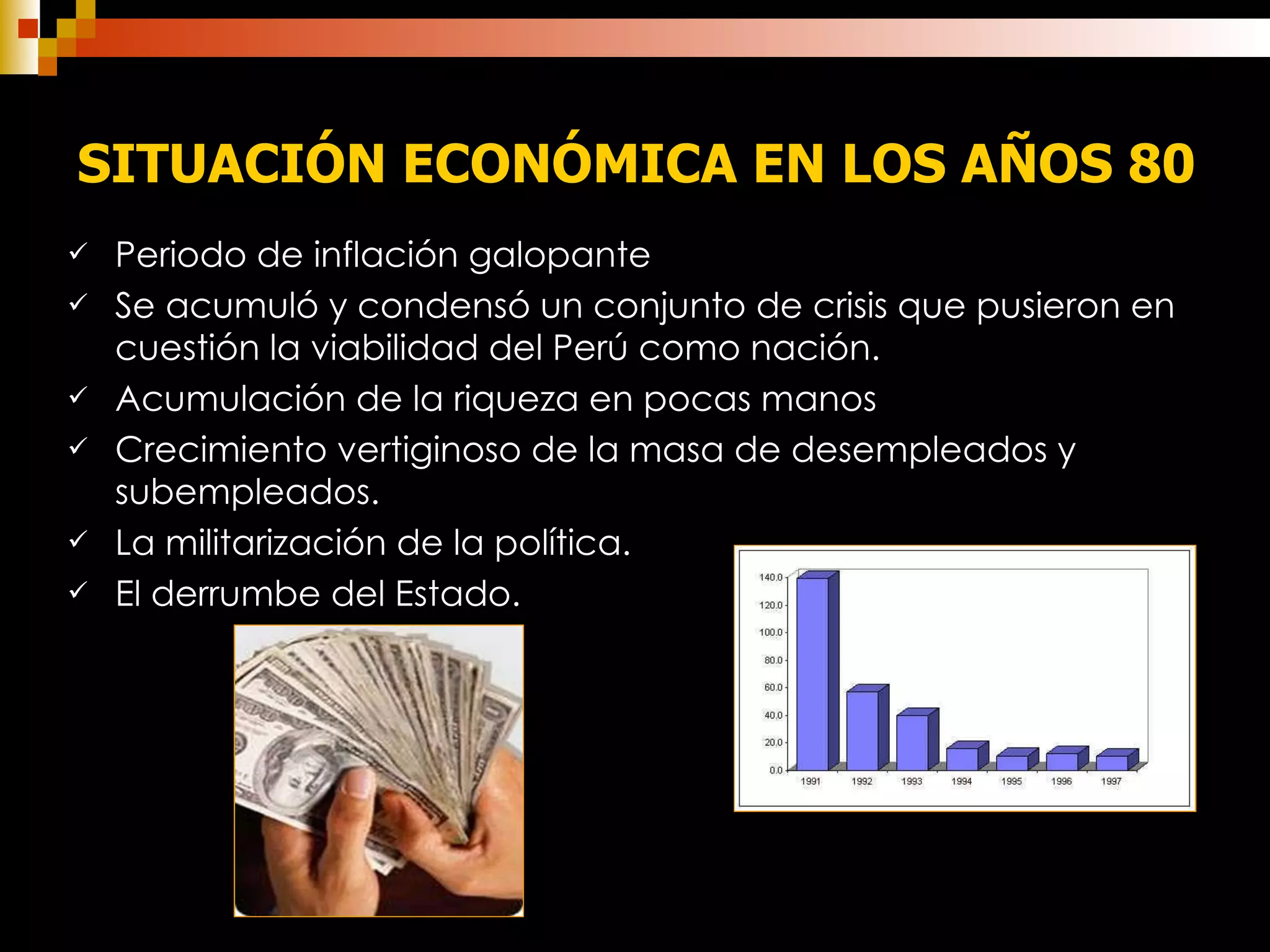 Periodo de inflación galopante Se acumuló y condensó un conjunto de crisis que pusieron en cuestión la viabilidad del Perú como nación. Acumulación de la riqueza en pocas manos  Crecimiento vertiginoso de la masa de desempleados y subempleados. La militarización de la política. El derrumbe del Estado.  SITUACIÓN ECONÓMICA EN LOS AÑOS 80   