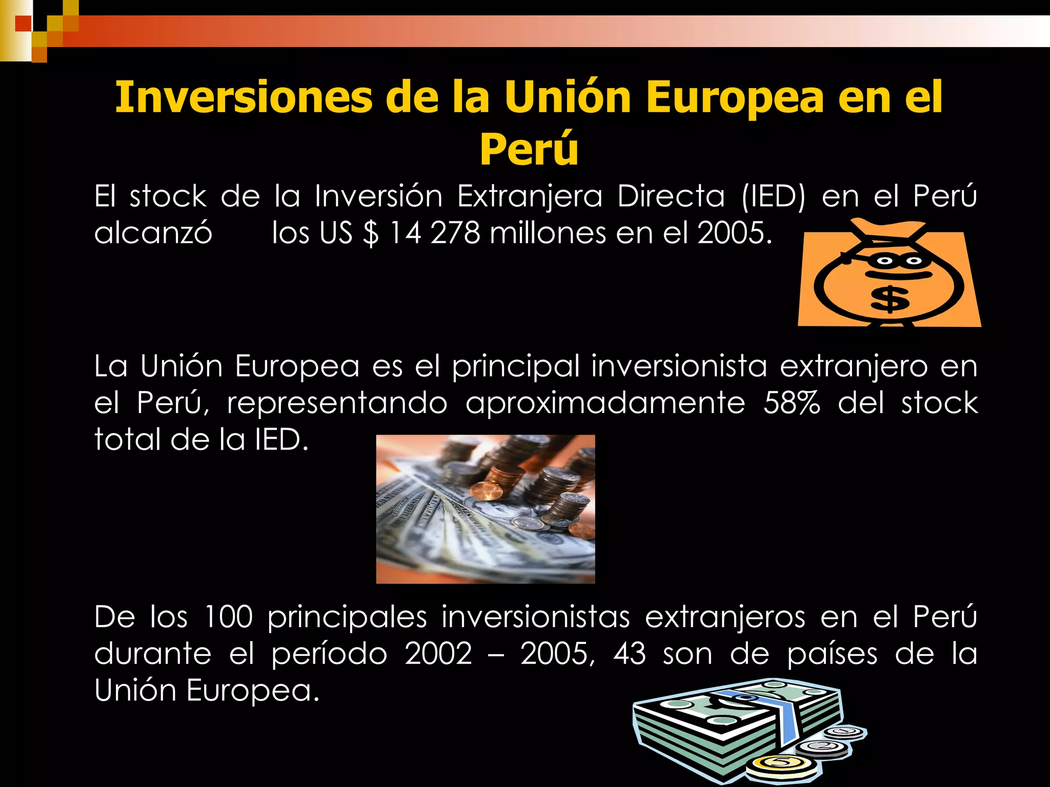 Inversiones de la Unión Europea en el Perú El stock de la Inversión Extranjera Directa (IED) en el Perú alcanzó  los US $ 14 278 millones en el 2005. La Unión Europea es el principal inversionista extranjero en el Perú, representando aproximadamente 58% del stock total de la IED . De los 100 principales inversionistas extranjeros en el Perú durante el período 2002 – 2005, 43 son de países de la Unión Europea.   