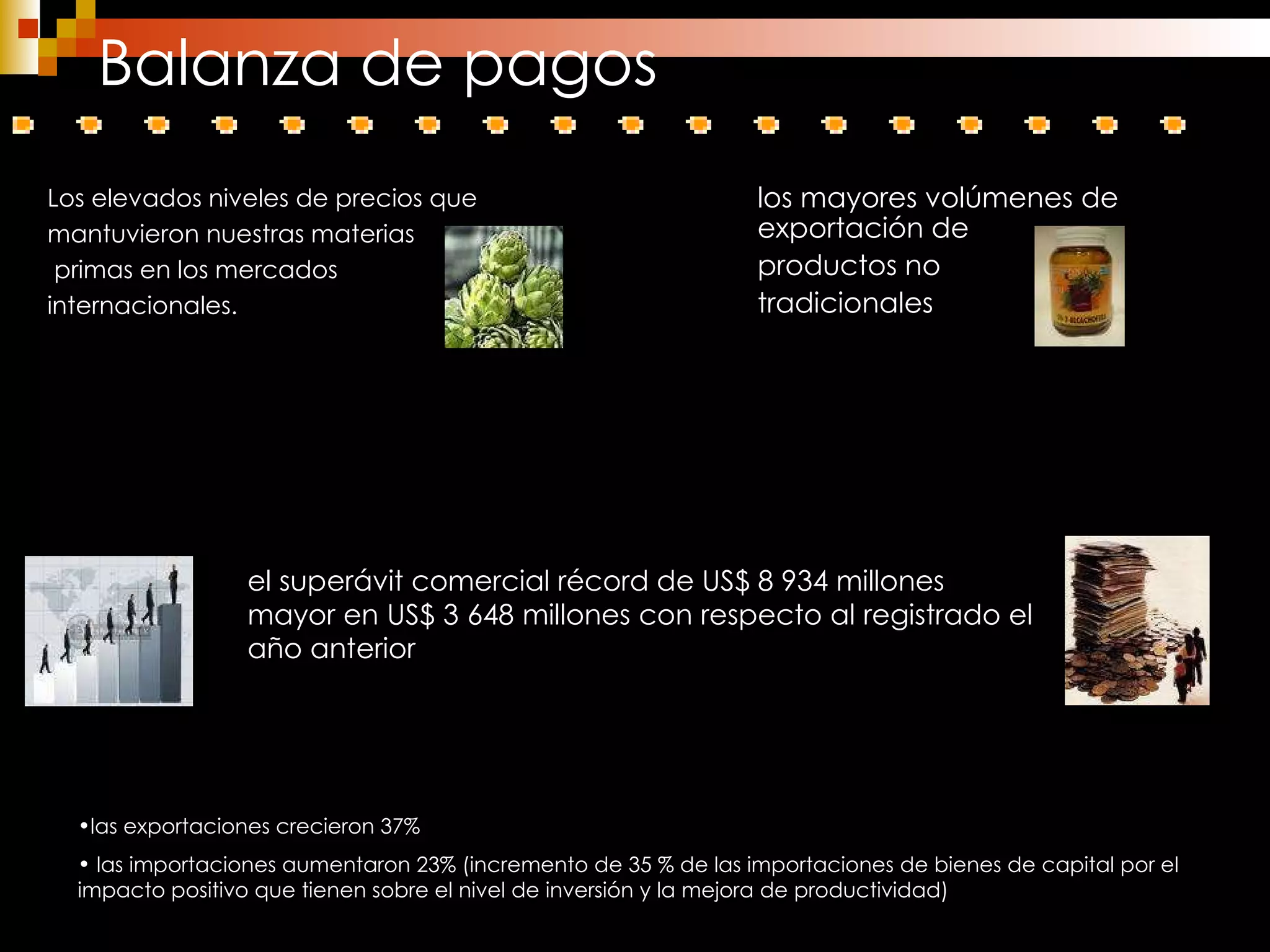 Balanza de pagos Los elevados niveles de precios que mantuvieron nuestras materias primas en los mercados  internacionales. el superávit comercial récord de US$ 8 934 millones mayor en US$ 3 648 millones con respecto al registrado el año anterior las exportaciones crecieron 37% las importaciones aumentaron 23% (incremento de 35 % de las importaciones de bienes de capital por el impacto positivo que tienen sobre el nivel de inversión y la mejora de productividad) los mayores volúmenes de exportación de  productos no  tradicionales  