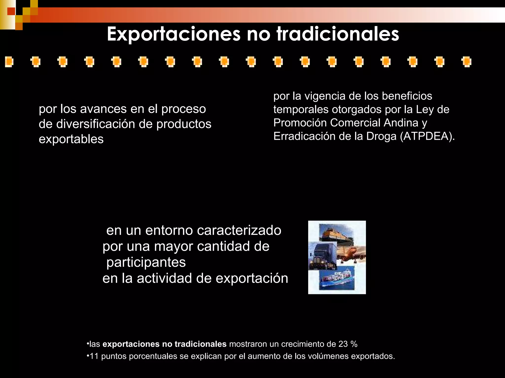 en un entorno caracterizado por una mayor cantidad de participantes  en la actividad de exportación por los avances en el proceso de diversificación de productos exportables  las  exportaciones no tradicionales  mostraron un crecimiento de 23 % 11 puntos porcentuales se explican por el aumento de los volúmenes exportados. por la vigencia de los beneficios temporales otorgados por la Ley de Promoción Comercial Andina y Erradicación de la Droga (ATPDEA). Exportaciones no tradicionales 