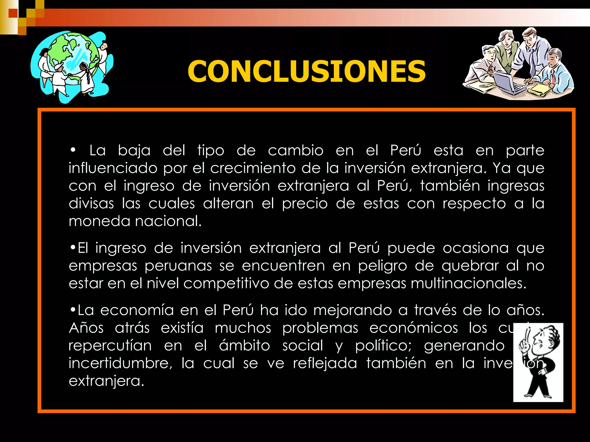 CONCLUSIONES La baja del tipo de cambio en el Perú esta en parte influenciado por el crecimiento de la inversión extranjera. Ya que con el ingreso de inversión extranjera al Perú, también ingresas divisas las cuales alteran el precio de estas con respecto a la moneda nacional. El ingreso de inversión extranjera al Perú puede ocasiona que empresas peruanas se encuentren en peligro de quebrar al no estar en el nivel competitivo de estas empresas multinacionales. La economía en el Perú ha ido mejorando a través de lo años. Años atrás existía muchos problemas económicos los cuales repercutían en el ámbito social y político; generando una incertidumbre, la cual se ve reflejada también en la inversión extranjera. 