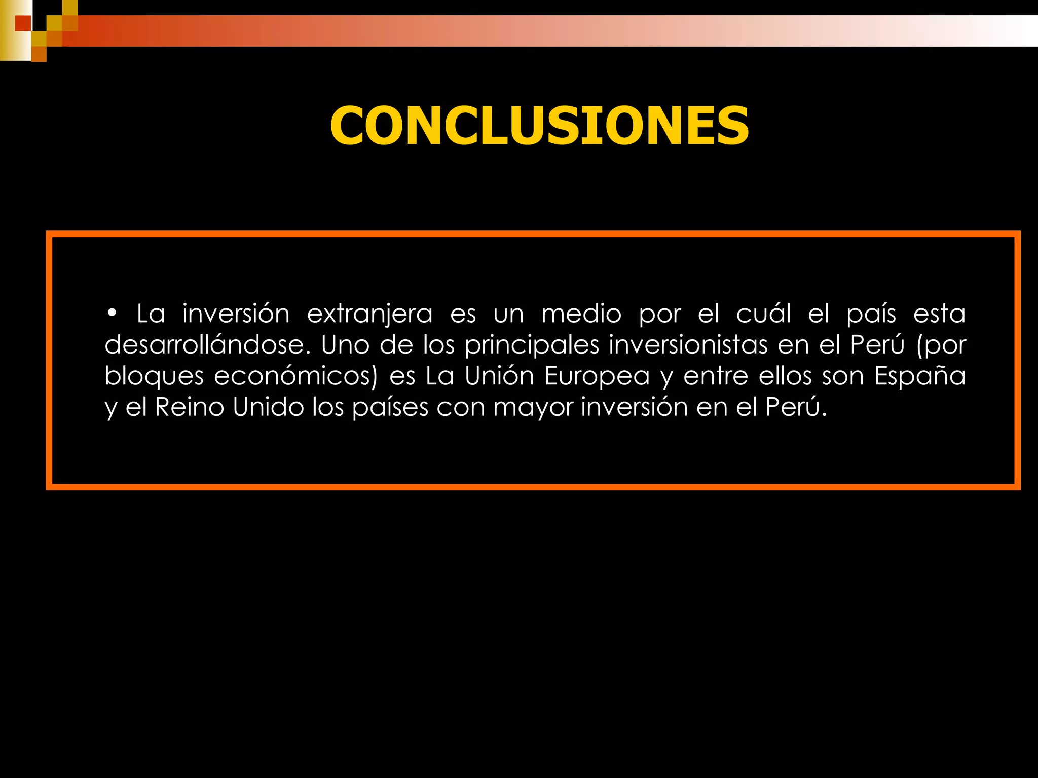 CONCLUSIONES La inversión extranjera es un medio por el cuál el país esta desarrollándose. Uno de los principales inversionistas en el Perú (por bloques económicos) es La Unión Europea y entre ellos son España y el Reino Unido los países con mayor inversión en el Perú. 
