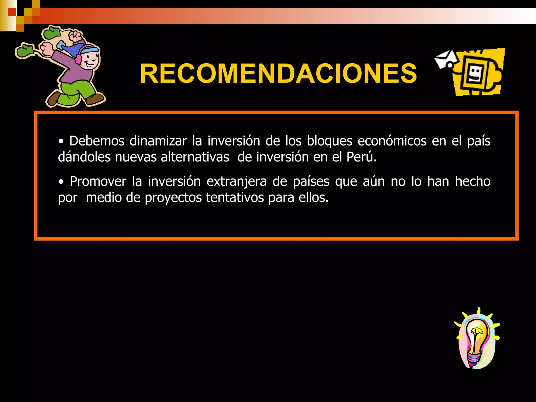 RECOMENDACIONES Debemos dinamizar la inversión de los bloques económicos en el país dándoles nuevas alternativas  de inversión en el Perú.  Promover la inversión extranjera de países que aún no lo han hecho por  medio de proyectos tentativos para ellos. 