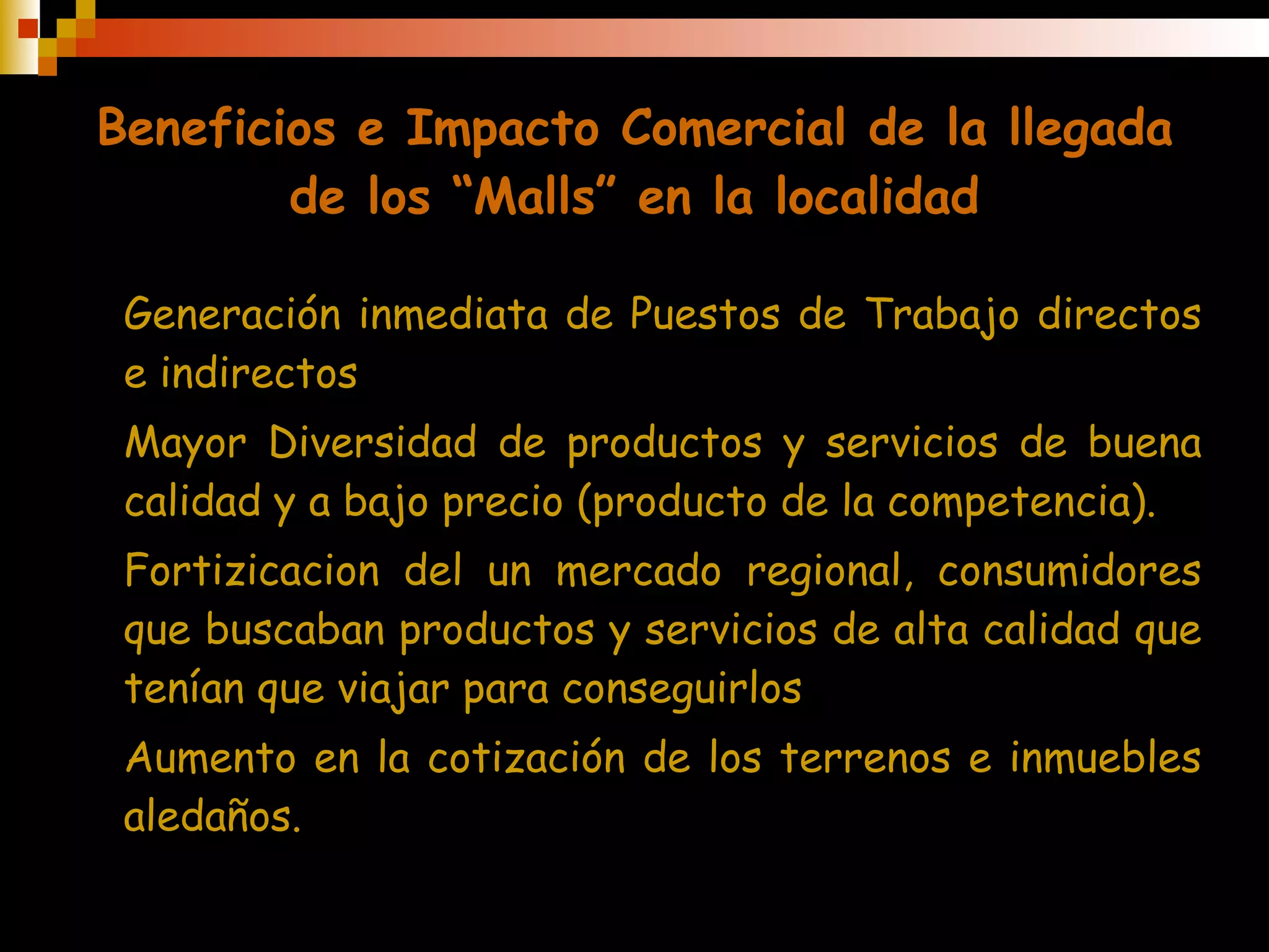 Beneficios e Impacto Comercial de la llegada de los “Malls” en la localidad Generación  inmediata  de Puestos de Trabajo  directos e indirectos Mayor Diversidad de productos y servicios de buena calidad  y a bajo precio (producto de la competencia). Fortizicacion  de l  un mercado  regional,  consumidores que buscaban productos y servicios de alta calidad  que tenían que viajar para conseguirlos Aumento en la  cotización de los terrenos e inmuebles aledaños. 