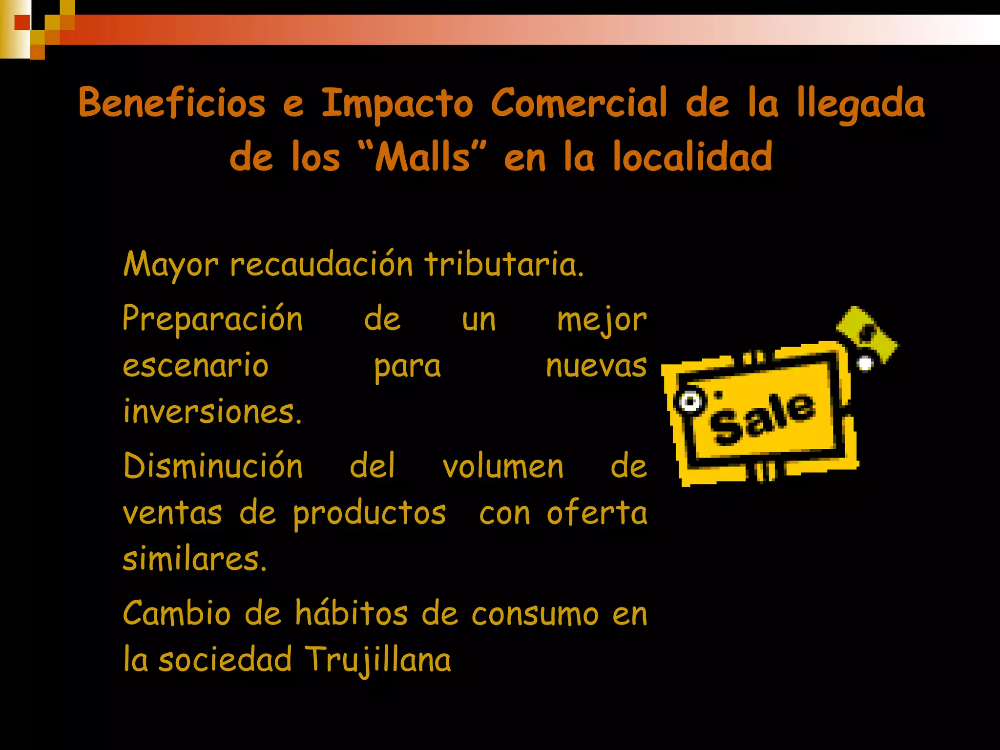 Beneficios e Impacto Comercial de la llegada de los “Malls” en la localidad Mayor recaudación tributaria. Preparación de un mejor escenario para nuevas inversiones. Disminución del volumen de ventas de productos  con oferta similares. Cambio de hábitos de consumo  en la sociedad Trujillana 