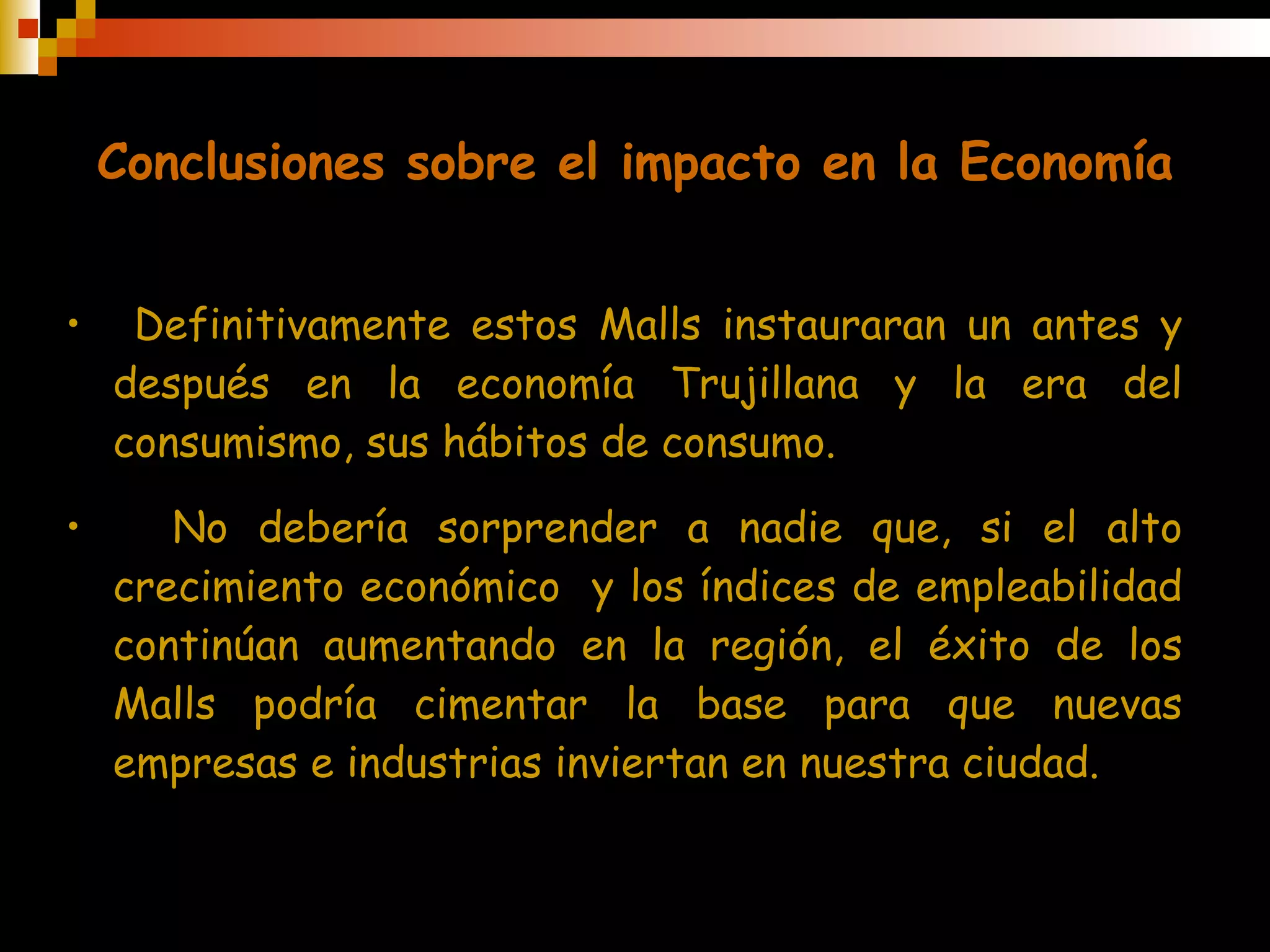 Conclusiones sobre el impacto en la Economía Definitivamente estos Malls instauraran un antes y después en la economía Trujillana y la era del consumismo, sus hábitos de consumo. No debería sorprender a nadie que, si el alto crecimiento económico  y los índices de empleabilidad continúan aumentando en la región, el éxito de los Malls podría cimentar la base para que nuevas empresas e industrias inviertan en nuestra ciudad. 