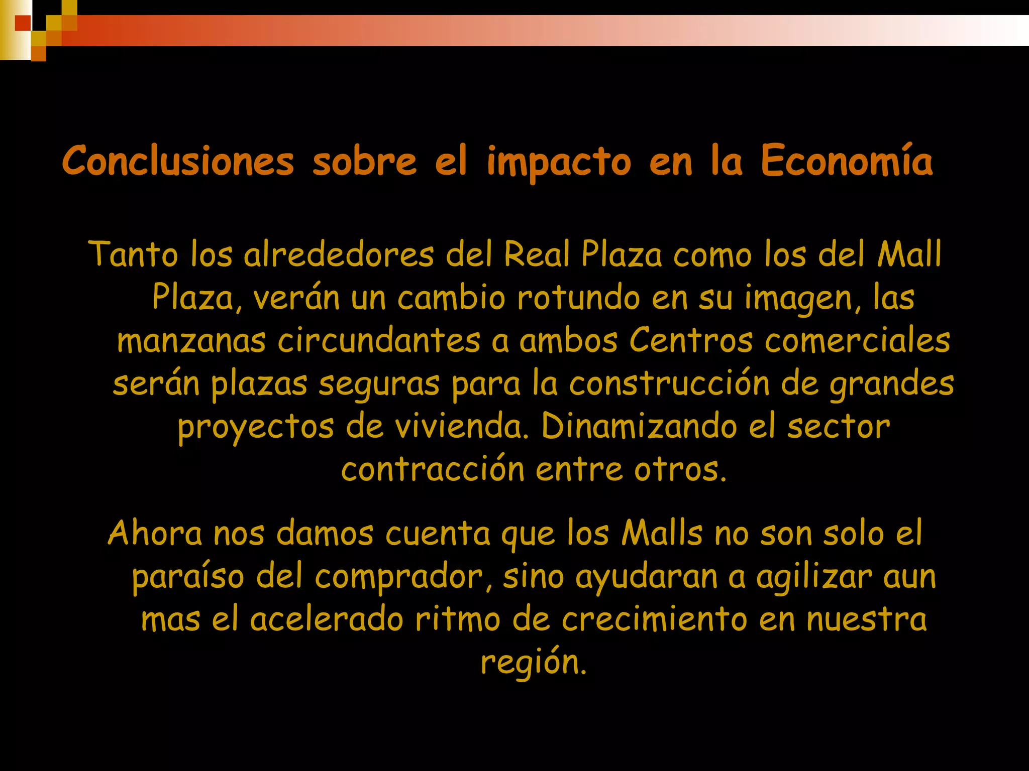 Conclusiones sobre el impacto en la Economía Tanto los alrededores del Real Plaza como los del Mall Plaza, verán un cambio rotundo en su imagen, las manzanas circundantes a ambos Centros comerciales serán plazas seguras para la construcción de grandes proyectos de vivienda. Dinamizando el sector contracción entre otros. Ahora nos damos cuenta que los Malls no son solo el paraíso del comprador, sino ayudaran a agilizar aun mas el acelerado ritmo de crecimiento en nuestra región. 