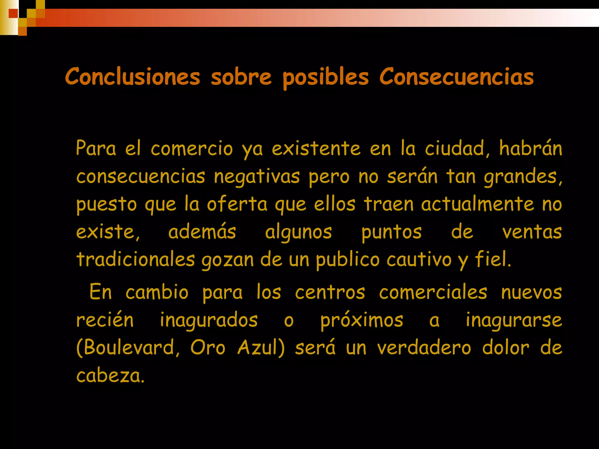 Conclusiones sobre posibles Consecuencias Para el comercio ya existente en la ciudad, habrán consecuencias negativas pero no serán tan grandes, puesto que la oferta que ellos traen actualmente no existe, además algunos puntos de ventas tradicionales gozan de un publico cautivo y fiel.  En cambio para los centros comerciales nuevos recién inagurados o próximos a inagurarse (Boulevard, Oro Azul) será un verdadero dolor de cabeza. 