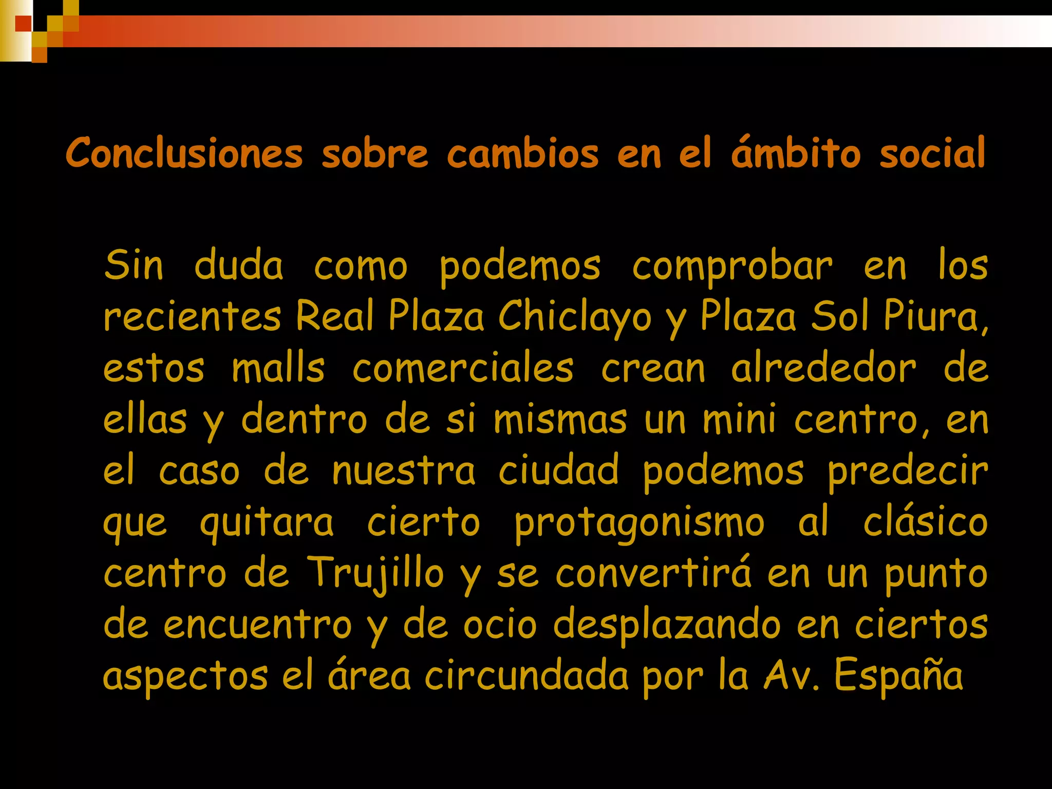 Conclusiones sobre cambios en el ámbito social Sin duda como podemos comprobar en los recientes Real Plaza Chiclayo y Plaza Sol Piura, estos malls comerciales crean alrededor de ellas y dentro de si mismas un mini centro, en el caso de nuestra ciudad podemos predecir que quitara cierto protagonismo al clásico centro de Trujillo y se convertirá en un punto de encuentro y de ocio desplazando en ciertos aspectos el área circundada por la Av. España 