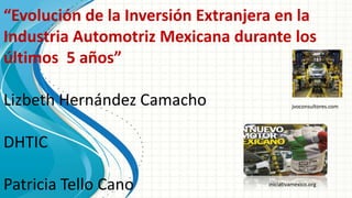 “Evolución de la Inversión Extranjera en la
Industria Automotriz Mexicana durante los
últimos 5 años”

Lizbeth Hernández Camacho                    jvoconsultores.com




DHTIC

Patricia Tello Cano                 iniciativamexico.org
 