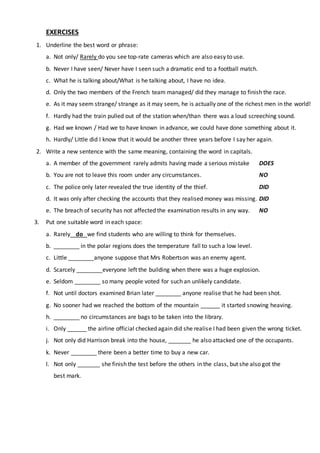 EXERCISES
1. Underline the best word or phrase:
a. Not only/ Rarely do you see top-rate cameras which are also easy to use.
b. Never I have seen/ Never have I seen such a dramatic end to a football match.
c. What he is talking about/What is he talking about, I have no idea.
d. Only the two members of the French team managed/ did they manage to finish the race.
e. As it may seem strange/ strange as it may seem, he is actually one of the richest men in the world!
f. Hardly had the train pulled out of the station when/than there was a loud screeching sound.
g. Had we known / Had we to have known in advance, we could have done something about it.
h. Hardly/ Little did I know that it would be another three years before I say her again.
2. Write a new sentence with the same meaning, containing the word in capitals.
a. A member of the government rarely admits having made a serious mistake DOES
b. You are not to leave this room under any circumstances. NO
c. The police only later revealed the true identity of the thief. DID
d. It was only after checking the accounts that they realised money was missing. DID
e. The breach of security has not affected the examination results in any way. NO
3. Put one suitable word in each space:
a. Rarely do we find students who are willing to think for themselves.
b. ________ in the polar regions does the temperature fall to such a low level.
c. Little ________anyone suppose that Mrs Robertson was an enemy agent.
d. Scarcely ________everyone left the building when there was a huge explosion.
e. Seldom ________ so many people voted for such an unlikely candidate.
f. Not until doctors examined Brian later ________ anyone realise that he had been shot.
g. No sooner had we reached the bottom of the mountain ______ it started snowing heaving.
h. ________ no circumstances are bags to be taken into the library.
i. Only ______ the airline official checked again did she realise I had been given the wrong ticket.
j. Not only did Harrison break into the house, _______ he also attacked one of the occupants.
k. Never ________ there been a better time to buy a new car.
l. Not only _______ she finish the test before the others in the class, but she also got the
best mark.
 