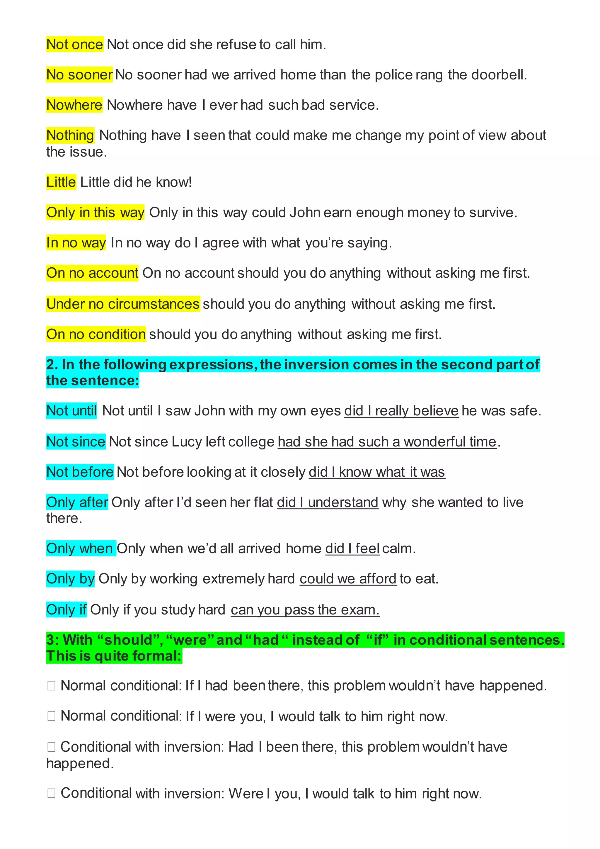 Not once Not once did she refuse to call him.
No sooner No sooner had we arrived home than the police rang the doorbell.
Nowhere Nowhere have I ever had such bad service.
Nothing Nothing have I seen that could make me change my point of view about
the issue.
Little Little did he know!
Only in this way Only in this way could John earn enough money to survive.
In no way In no way do I agree with what you’re saying.
On no account On no account should you do anything without asking me first.
Under no circumstances should you do anything without asking me first.
On no condition should you do anything without asking me first.
2. In the following expressions,the inversion comes in the second partof
the sentence:
Not until Not until I saw John with my own eyes did I really believe he was safe.
Not since Not since Lucy left college had she had such a wonderful time.
Not before Not before looking at it closely did I know what it was
Only after Only after I’d seen her flat did I understand why she wanted to live
there.
Only when Only when we’d all arrived home did I feel calm.
Only by Only by working extremely hard could we afford to eat.
Only if Only if you study hard can you pass the exam.
3: With “should”, “were”and “had “ instead of “if” in conditional sentences.
This is quite formal:
: If I were you, I would talk to him right now.
happened.
with inversion: Were I you, I would talk to him right now.
 