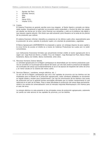 Política y priorización de intervención del Gobierno Regional Lambayeque


             Agrotec del Perú.
             Semillas Ventura.
             IDAL.
             INIA.
             Hersa S.R.L.
             Visaher S.R.L.

1.4. Crédito.
     El Sistema Financiero en general, percibe como muy riesgoso al Sector Agrario y procede con dema-
     siada cautela. Actualmente el agricultor se encuentra sobre endeudado y muchos de ellos han optado
     por alquilar sus tierras por no tener como financiar sus campañas, y este es el problema más álgido y
     que requiere urgente solución. Otro factor que está actuando como disuasivo es la caída de los precios
     de los productos que cultivan.

     El sistema financiero informal, intensifica su presencia en los últimos cuatro años, especialmente para
     la producción de arroz, estando el productor sujeto a la voluntad de prestamistas y agiotistas.

     El Banco Agropecuario (AGROBANCO) ha empezado a operar, sin embargo dispone de poco capital y
     la única forma de acceso al crédito es a través de Cadenas Productivas las cuales aún no están
     consolidadas.

     Las instituciones financieras formales que actualmente brindan crédito al sector agropecuario de la
     región son: Caja Rural de Ahorro y Crédito “Cruz de Chalpón”, Caja Municipal de Piura, Banco Wiese
     Sudameris, Banco de Crédito, Banco Continental, entre otros.

1.5. Recursos Humanos (fuerza laboral).
     La actividad agropecuaria en la Región Lambayeque es desarrollada por los mismos productores quie-
     nes se convierten en la principal fuerza laboral del sector, por otro lado existe la presencia de trabajado-
     res eventuales del campo que fundamentalmente se da en las épocas de trasplante del cultivo de arroz
     y en menor escala en la cosecha del mismo cultivo.

1.6. Servicios Básicos ( carreteras, energía eléctrica, etc. ).
     La red vial de la Región Lambayeque que une a las capitales de provincia con los distritos son las
     empleadas para el tránsito de la producción agropecuaria, estas carreteras asfaltadas se encuentran
     en regular estado y reciben poco mantenimiento. Las vías de comunicación de los distritos a las zonas
     de producción son por lo general trochas carrozables afirmadas que no reciben mantenimiento lo cual
     repercute en el valor de los fletes. Pese a estas dificultades la producción del campo llega permanente-
     mente a los centros de comercialización como el mercado mayorista Moshoqueque o los molinos para
     el caso del arroz.

     La energía eléctrica no esta presente en las principales zonas de producción agropecuaria, solamente
     se cuenta con este servicio en las capitales de provincia y en los distritos.




                                                                                                                    71
 