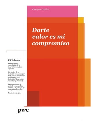 IAB Colombia
Reporte sobre
compilación de la
inversión en medios
digitales

Un sondeo de la
industria conducido por
PwC, con la metodología
definida por IAB
Colombia (“Interactive
Advertising Bureau”)

Resultados para el
período comprendido
entre el 1 de julio y el 30
de septiembre de 2011

Noviembre de 2011




                              1
 