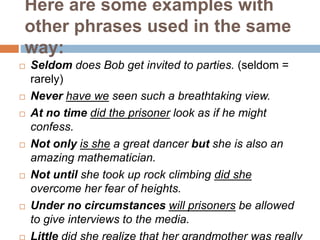Here are some examples with
other phrases used in the same
way:
 Seldom does Bob get invited to parties. (seldom =
rarely...