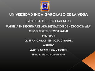 UNIVERSIDAD INCA GARCILASO DE LA VEGA
             ESCUELA DE POST GRADO
MAESTRÍA EN EJECUTIVA DE ADMINISTRACIÓN DE NEGOCIOS (MBA)
               CURSO DERECHO EMPRESARIAL
                         PROFESOR
            Dr. JUAN CARLOS ESPINOZA GIRALDEZ
                         ALUMNO
               WALTER MENCHOLA VASQUEZ
                 Lima, 27 de Octubre de 2012
 