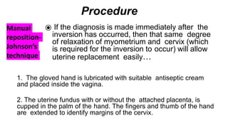 Manual
reposition-
Johnson’s
technique
Procedure
⦿ If the diagnosis is made immediately after the
inversion has occurred, then that same degree
of relaxation of myometrium and cervix (which
is required for the inversion to occur) will allow
uterine replacement easily…
1. The gloved hand is lubricated with suitable antiseptic cream
and placed inside the vagina.
2. The uterine fundus with or without the attached placenta, is
cupped in the palm of the hand. The fingers and thumb of the hand
are extended to identify margins of the cervix.
 