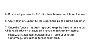 5. Sustained pressure for 3-5 mins to achieve complete replacement
6. Apply counter support by the other hand placed on the abdomen
7. Once the fundus has been replaced keep the hand in the uterus
while rapid infusion of oxytocin is given to contract the uterus.
Initially, bimanual compression aids in control of further
hemorrhage until uterine tone is recovered.
 
