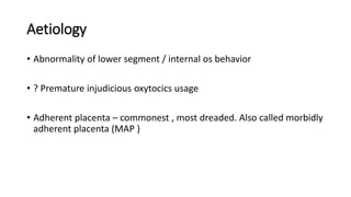 Aetiology
• Abnormality of lower segment / internal os behavior
• ? Premature injudicious oxytocics usage
• Adherent placenta – commonest , most dreaded. Also called morbidly
adherent placenta (MAP )
 