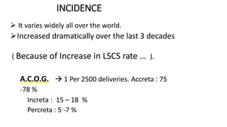 INCIDENCE
 It varies widely all over the world.
Increased dramatically over the last 3 decades
( Because of Increase in LSCS rate … ).
 A.C.O.G.  1 Per 2500 deliveries. Accreta : 75
-78 %
Increta : 15 – 18 %
Percreta : 5 -7 %
 