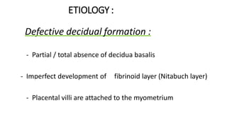 ETIOLOGY :
 Defective decidual formation :
- Partial / total absence of decidua basalis
- Imperfect development of fibrinoid layer (Nitabuch layer)
- Placental villi are attached to the myometrium
 