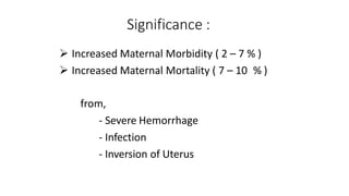 Significance :
 Increased Maternal Morbidity ( 2 – 7 % )
 Increased Maternal Mortality ( 7 – 10 % )
from,
- Severe Hemorrhage
- Infection
- Inversion of Uterus
 