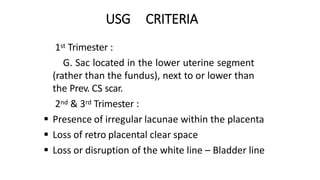 USG CRITERIA
 1st Trimester :
G. Sac located in the lower uterine segment
(rather than the fundus), next to or lower than
the Prev. CS scar.
 2nd & 3rd Trimester :
 Presence of irregular lacunae within the placenta
 Loss of retro placental clear space
 Loss or disruption of the white line – Bladder line
 