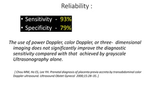 Reliability :
• Sensitivity - 93%
• Specificity - 79%
The use of power Doppler, color Doppler, or three- dimensional
imaging does not significantly improve the diagnostic
sensitivity compared with that achieved by grayscale
Ultrasonography alone.
[ Chou MM, Ho ES, Lee YH. Prenatal diagnosis of placenta previa accreta by transabdominal color
Doppler ultrasound. Ultrasound Obstet Gynecol 2000;15:28–35. ]
 