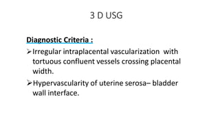 3 D USG
Diagnostic Criteria :
Irregular intraplacental vascularization with
tortuous confluent vessels crossing placental
width.
Hypervascularity of uterine serosa– bladder
wall interface.
 