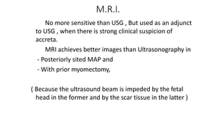 M.R.I.
 No more sensitive than USG , But used as an adjunct
to USG , when there is strong clinical suspicion of
accreta.
 MRI achieves better images than Ultrasonography in
- Posteriorly sited MAP and
- With prior myomectomy,
( Because the ultrasound beam is impeded by the fetal
head in the former and by the scar tissue in the latter )
 