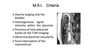 M.R.I. Criteria
Uterine bulging into the
bladder
Heterogeneous signal
intensity within the placenta
Presence of intra placental
bands on the T2W imaging
Abnormal placental vascularity
Focal interruption of the
myometrium
 