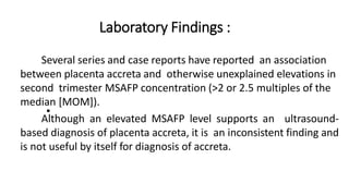 Laboratory Findings :
•
• Several series and case reports have reported an association
between placenta accreta and otherwise unexplained elevations in
second trimester MSAFP concentration (>2 or 2.5 multiples of the
median [MOM]).
Although an elevated MSAFP level supports an ultrasound-
based diagnosis of placenta accreta, it is an inconsistent finding and
is not useful by itself for diagnosis of accreta.
 