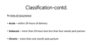 Classification-contd.
By time of occurrence:
• Acute – within 24 hours of delivery
• Subacute – more than 24 hours but less than four weeks post partum
• Chronic – more than one month post partum
 