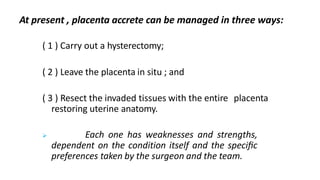 At present , placenta accrete can be managed in three ways:
( 1 ) Carry out a hysterectomy;
( 2 ) Leave the placenta in situ ; and
( 3 ) Resect the invaded tissues with the entire placenta
restoring uterine anatomy.
 Each one has weaknesses and strengths,
dependent on the condition itself and the speciﬁc
preferences taken by the surgeon and the team.
 