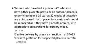 Women who have had a previous CS who also
have either placenta previa or an anterior placenta
underlying the old CS scar at 32 weeks of gestation
are at increased risk of placenta accreta and should
be managed as if they have placenta accreta, with
appropriate preparations for surgery made.
(RCOG 2011)
Elective delivery by caesarean section at 34–35
weeks of gestation for suspected placenta accreta
(ACOG 2012).
 