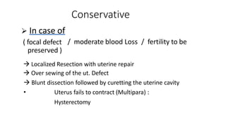 Conservative
/ moderate blood Loss / fertility to be
 In case of
( focal defect
preserved )
 Localized Resection with uterine repair
 Over sewing of the ut. Defect
 Blunt dissection followed by curetting the uterine cavity
• Uterus fails to contract (Multipara) :
Hysterectomy
 
