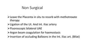 Non Surgical
Leave the Placenta in situ to resorb with methotrexate
therapy
Ligation of the Ut. And Int. iliac artery
Fluoroscopic bilateral UAE
Argon beam coagulation for haemostasis
Insertion of occluding Balloons in the Int. iliac art. (Bilat)
 